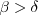 $\beta > \delta $